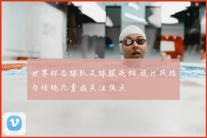 世界杯各球队足球服亮相 设计风格与传统元素成关注焦点