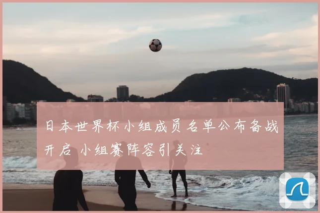 日本世界杯小组成员名单公布备战开启 小组赛阵容引关注