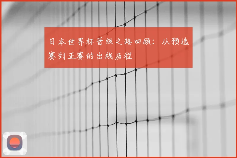 日本世界杯晋级之路回顾:从预选赛到正赛的出线历程
